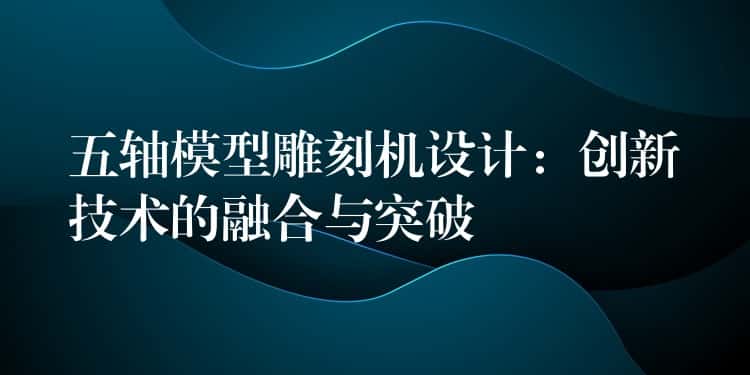 五轴模型雕刻机设计：创新技术的融合与突破